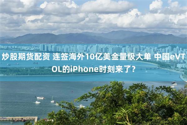 炒股期货配资 连签海外10亿美金量级大单 中国eVTOL的iPhone时刻来了？