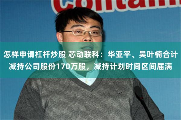 怎样申请杠杆炒股 芯动联科：华亚平、吴叶楠合计减持公司股份170万股，减持计划时间区间届满