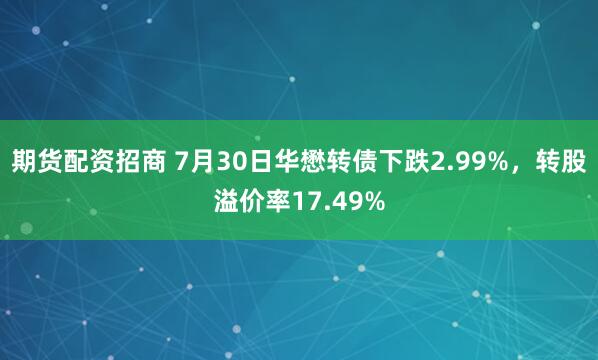 期货配资招商 7月30日华懋转债下跌2.99%，转股溢价率17.49%