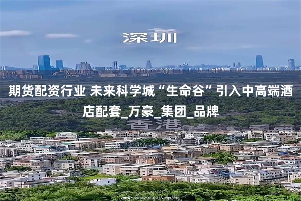 期货配资行业 未来科学城“生命谷”引入中高端酒店配套_万豪_集团_品牌