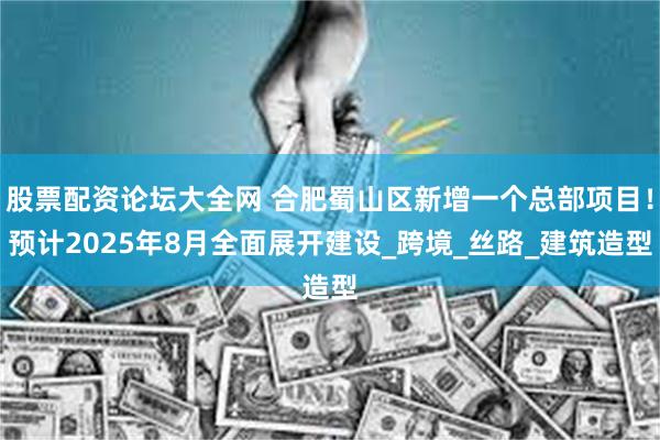股票配资论坛大全网 合肥蜀山区新增一个总部项目！预计2025年8月全面展开建设_跨境_丝路_建筑造型
