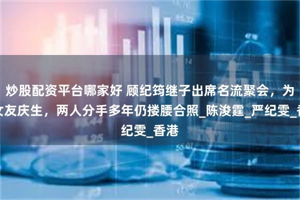 炒股配资平台哪家好 顾纪筠继子出席名流聚会，为前女友庆生，两人分手多年仍搂腰合照_陈浚霆_严纪雯_香港