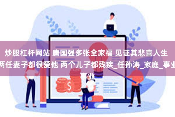 炒股杠杆网站 唐国强多张全家福 见证其悲喜人生 两任妻子都很爱他 两个儿子都残疾_任孙涛_家庭_事业