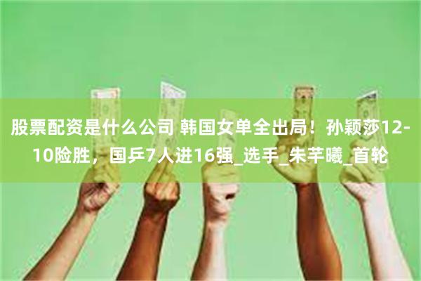 股票配资是什么公司 韩国女单全出局！孙颖莎12-10险胜，国乒7人进16强_选手_朱芊曦_首轮