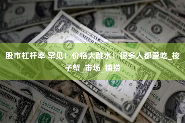 股市杠杆率 罕见！价格大跳水！很多人都爱吃_梭子蟹_市场_捕捞