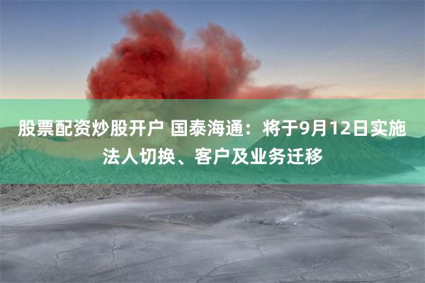 股票配资炒股开户 国泰海通：将于9月12日实施法人切换、客户及业务迁移