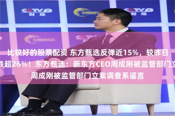 比较好的股票配资 东方甄选反弹近15%，较昨日盘中最高位仍跌超26%！东方甄选：新东方CEO周成刚被监管部门立案调查系谣言