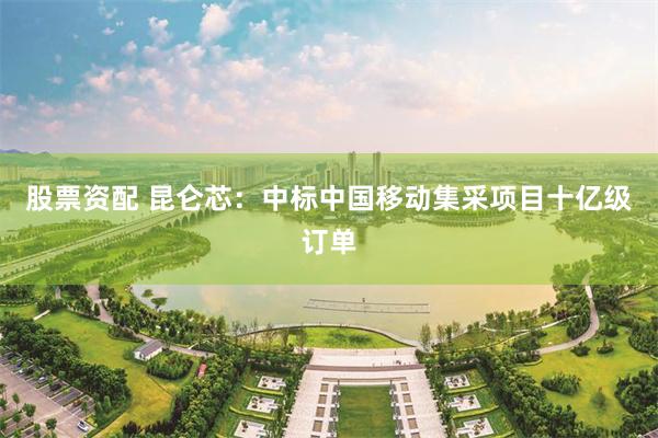 股票资配 昆仑芯：中标中国移动集采项目十亿级订单