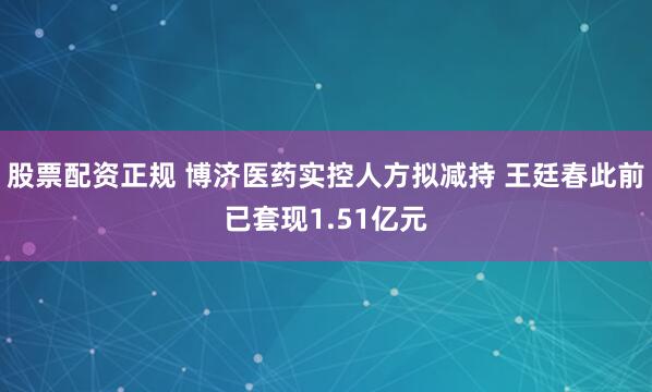 股票配资正规 博济医药实控人方拟减持 王廷春此前已套现1.51亿元