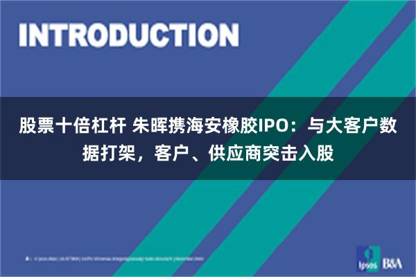 股票十倍杠杆 朱晖携海安橡胶IPO：与大客户数据打架，客户、供应商突击入股