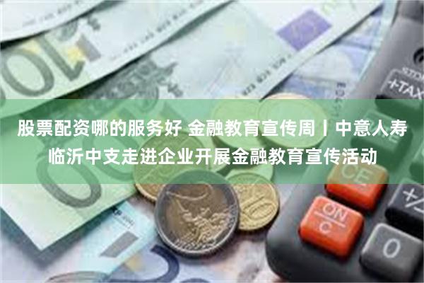 股票配资哪的服务好 金融教育宣传周丨中意人寿临沂中支走进企业开展金融教育宣传活动