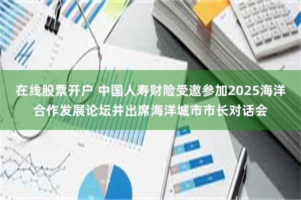 在线股票开户 中国人寿财险受邀参加2025海洋合作发展论坛并出席海洋城市市长对话会