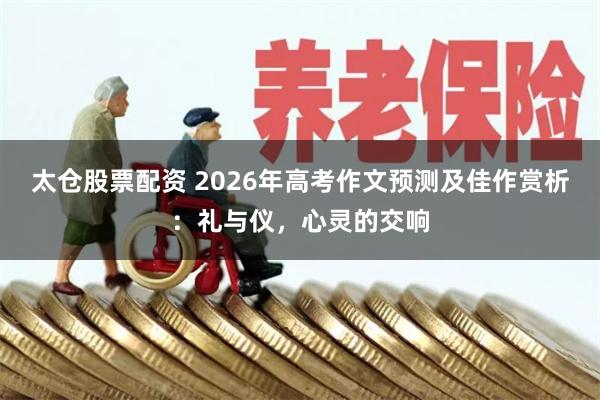 太仓股票配资 2026年高考作文预测及佳作赏析：礼与仪，心灵的交响