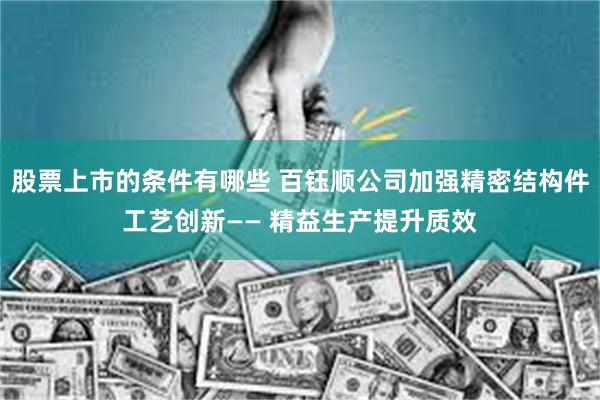股票上市的条件有哪些 百钰顺公司加强精密结构件工艺创新—— 精益生产提升质效