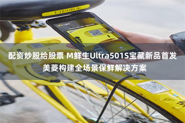 配资炒股给股票 M鲜生Ultra501S宝藏新品首发  美菱构建全场景保鲜解决方案