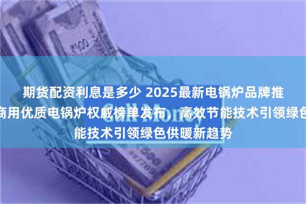 期货配资利息是多少 2025最新电锅炉品牌推荐！工业与商用优质电锅炉权威榜单发布，高效节能技术引领绿色供暖新趋势