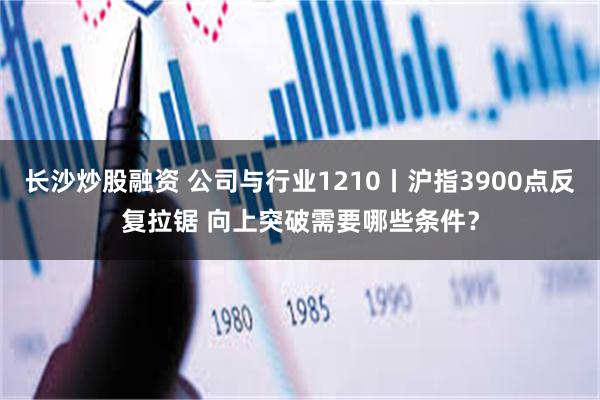 长沙炒股融资 公司与行业1210丨沪指3900点反复拉锯 向上突破需要哪些条件？