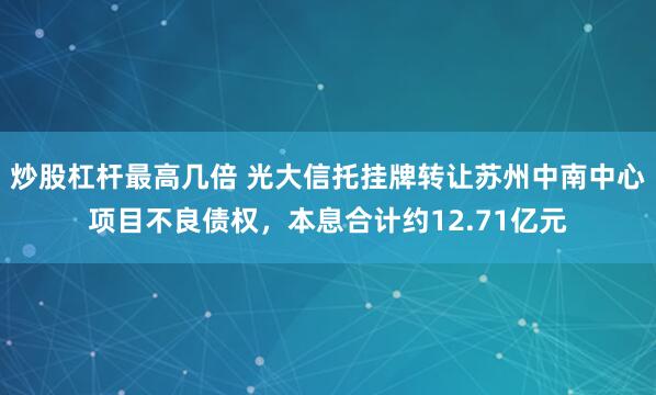 炒股杠杆最高几倍 光大信托挂牌转让苏州中南中心项目不良债权，本息合计约12.71亿元