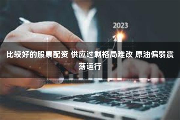 比较好的股票配资 供应过剩格局难改 原油偏弱震荡运行