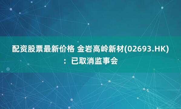 配资股票最新价格 金岩高岭新材(02693.HK)：已取消监事会